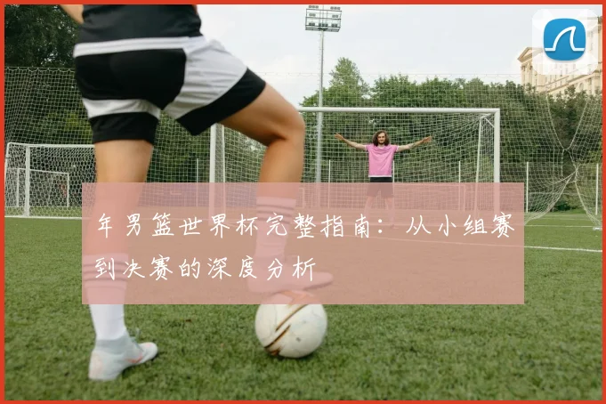 年男篮世界杯完整指南:从小组赛到决赛的深度分析